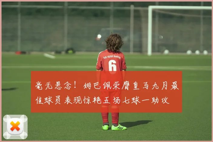 毫无悬念！姆巴佩荣膺皇马九月最佳球员表现惊艳五场七球一助攻