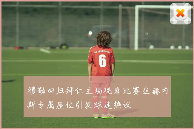 穆勒回归拜仁主场观看比赛坐赫内斯专属座位引发球迷热议