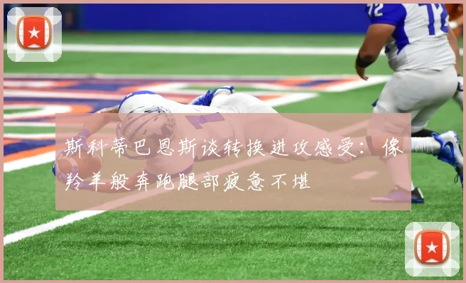 斯科蒂巴恩斯谈转换进攻感受：像羚羊般奔跑腿部疲惫不堪
