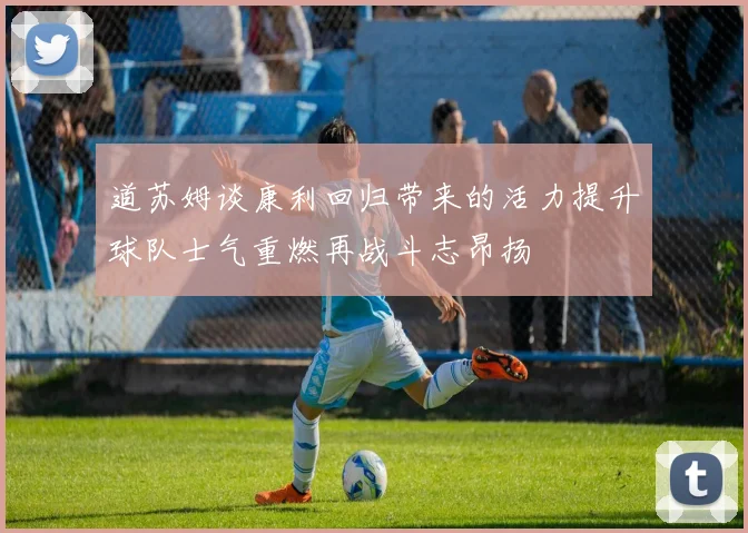 道苏姆谈康利回归带来的活力提升球队士气重燃再战斗志昂扬