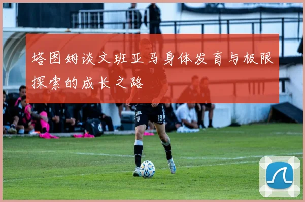 塔图姆谈文班亚马身体发育与极限探索的成长之路