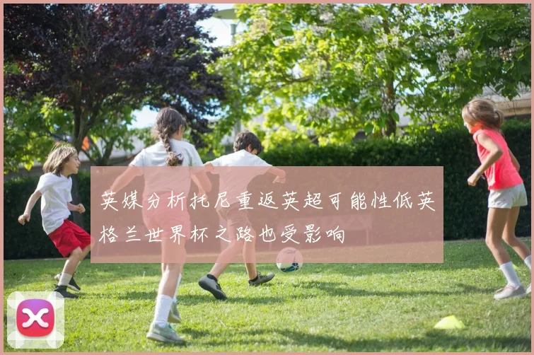 英媒分析托尼重返英超可能性低英格兰世界杯之路也受影响