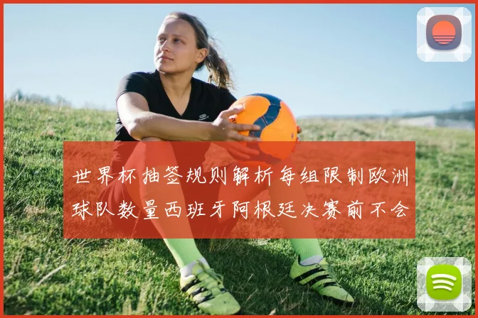 世界杯抽签规则解析每组限制欧洲球队数量西班牙阿根廷决赛前不会相遇