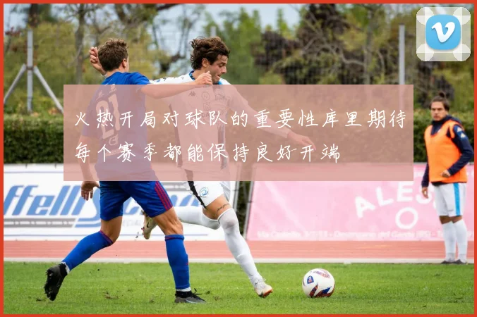 火热开局对球队的重要性库里期待每个赛季都能保持良好开端