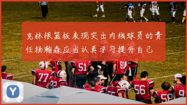 克林根篮板表现突出内线球员的责任杨瀚森应当认真学习提升自己