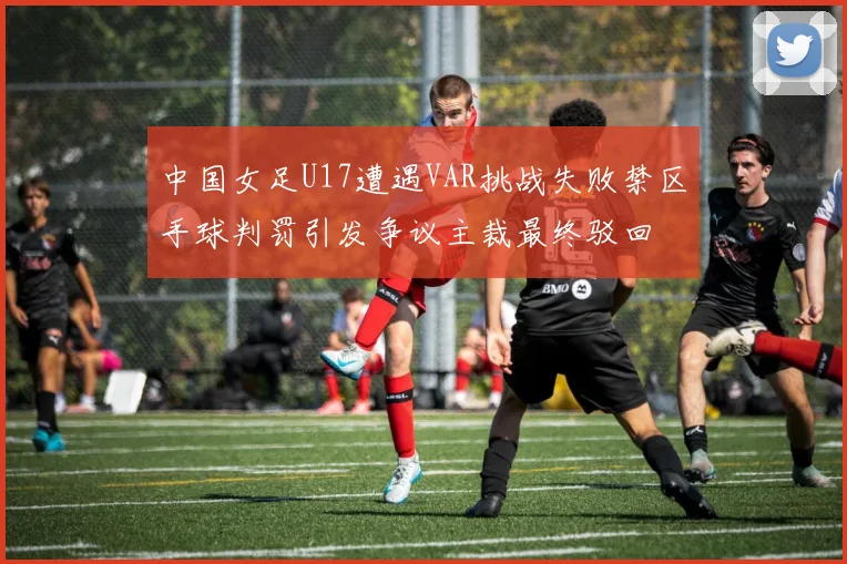 中国女足U17遭遇VAR挑战失败禁区手球判罚引发争议主裁最终驳回