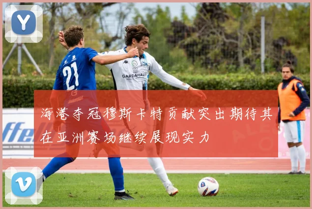 海港夺冠穆斯卡特贡献突出期待其在亚洲赛场继续展现实力