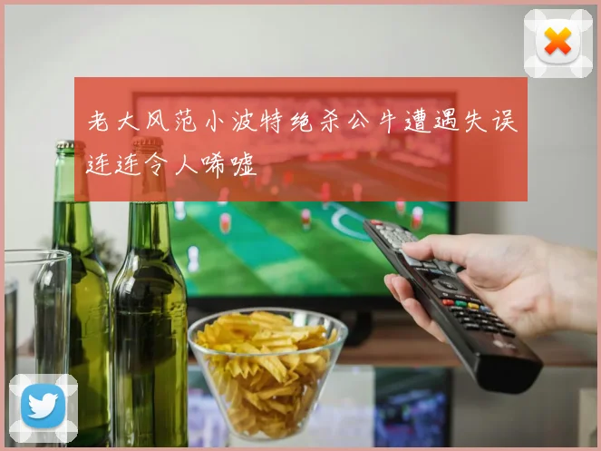 老大风范小波特绝杀公牛遭遇失误连连令人唏嘘