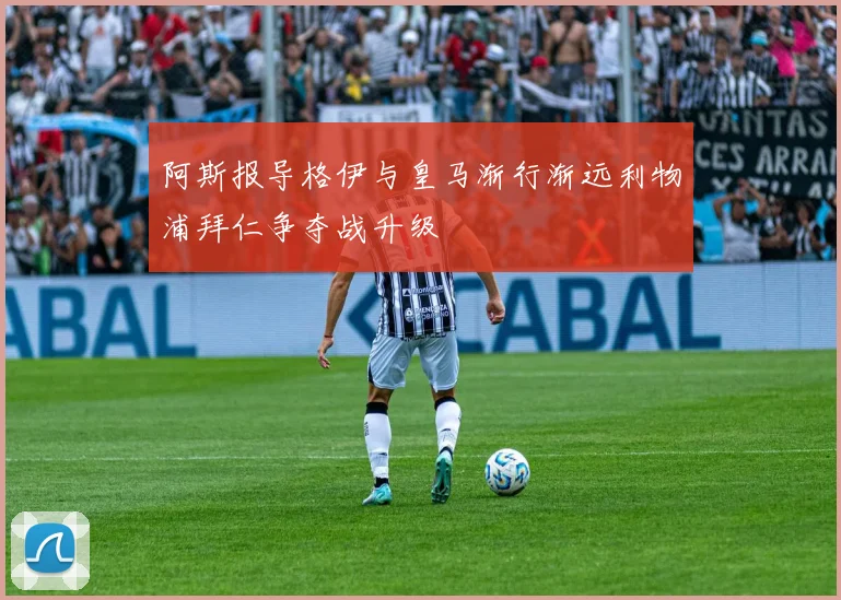 阿斯报导格伊与皇马渐行渐远利物浦拜仁争夺战升级