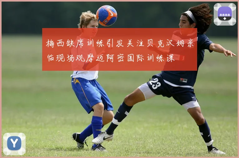 梅西缺席训练引发关注贝克汉姆亲临现场观摩迈阿密国际训练课