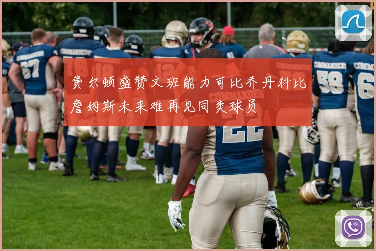 费尔顿盛赞文班能力可比乔丹科比詹姆斯未来难再见同类球员