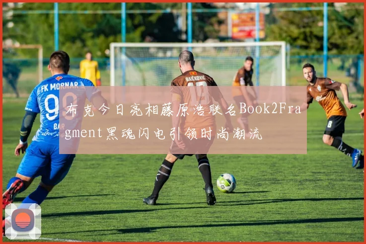 布克今日亮相藤原浩联名Book2Fragment黑魂闪电引领时尚潮流