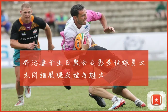 乔治妻子生日聚会合影多位球员太太同框展现友谊与魅力