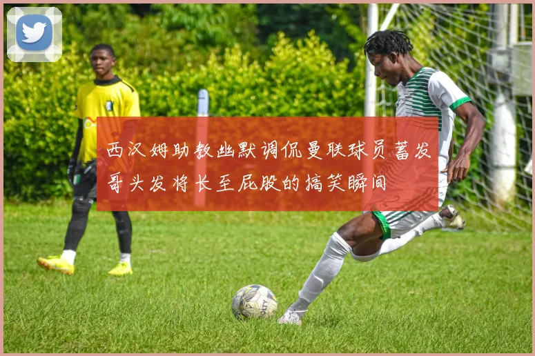 西汉姆助教幽默调侃曼联球员蓄发哥头发将长至屁股的搞笑瞬间