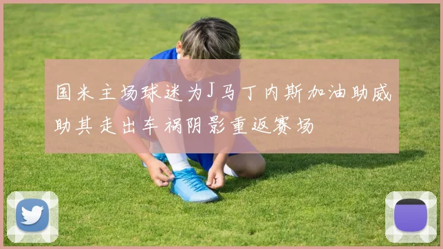 国米主场球迷为J马丁内斯加油助威助其走出车祸阴影重返赛场