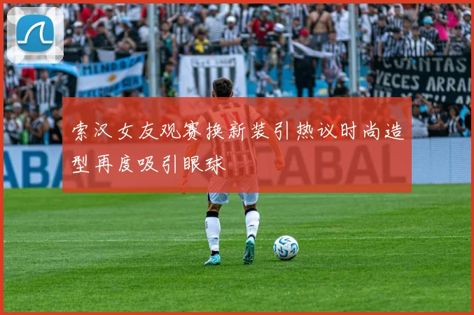 索汉女友观赛换新装引热议时尚造型再度吸引眼球