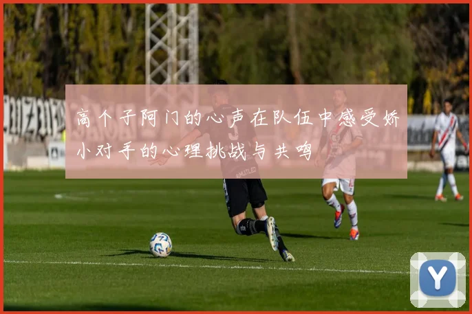 高个子阿门的心声在队伍中感受娇小对手的心理挑战与共鸣