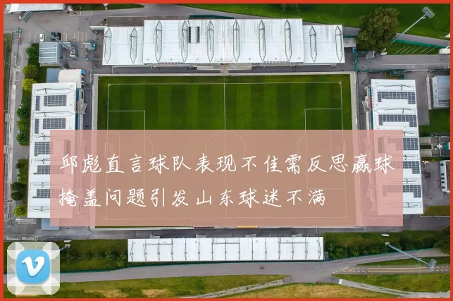 邱彪直言球队表现不佳需反思赢球掩盖问题引发山东球迷不满
