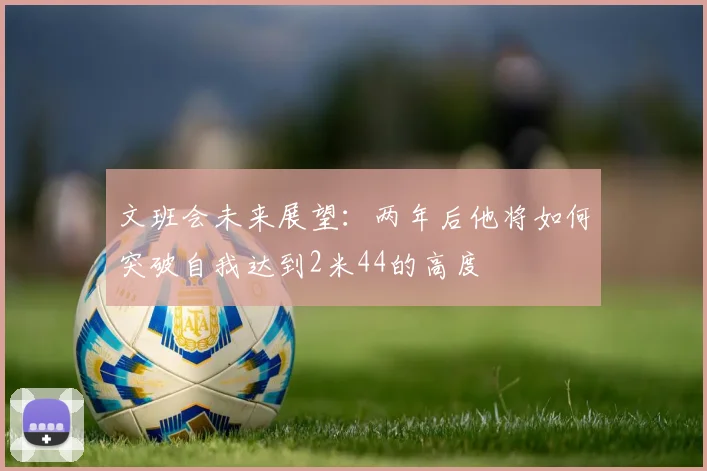 文班会未来展望：两年后他将如何突破自我达到2米44的高度