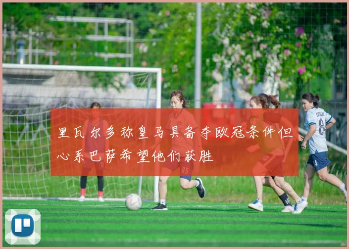 里瓦尔多称皇马具备夺欧冠条件但心系巴萨希望他们获胜