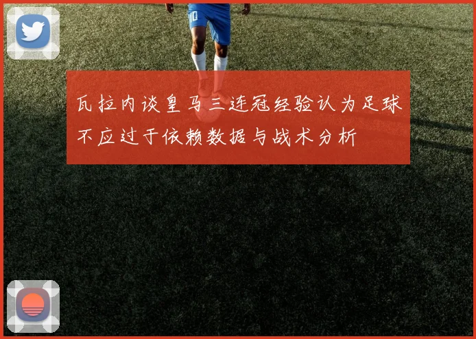 瓦拉内谈皇马三连冠经验认为足球不应过于依赖数据与战术分析