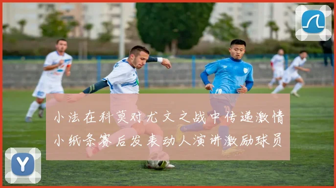 小法在科莫对尤文之战中传递激情小纸条赛后发表动人演讲激励球员士气