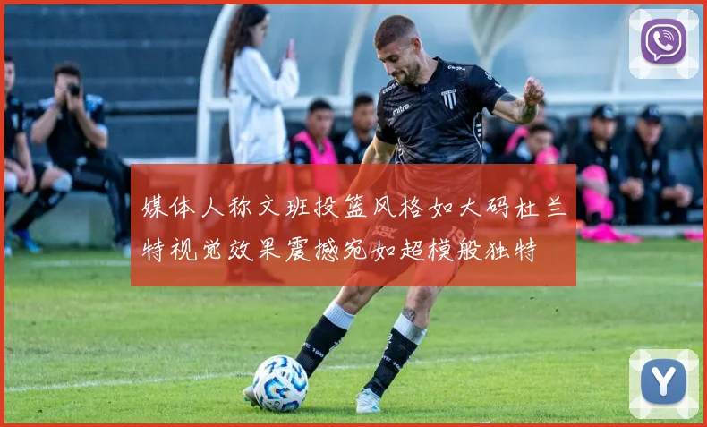 媒体人称文班投篮风格如大码杜兰特视觉效果震撼宛如超模般独特