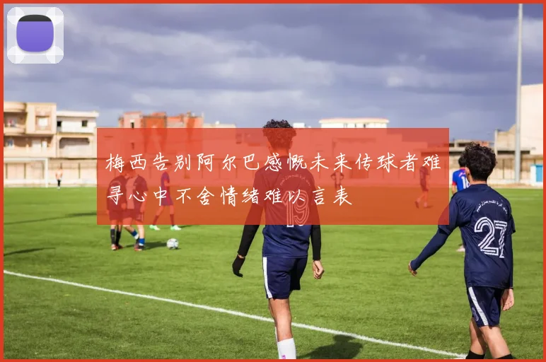 梅西告别阿尔巴感慨未来传球者难寻心中不舍情绪难以言表