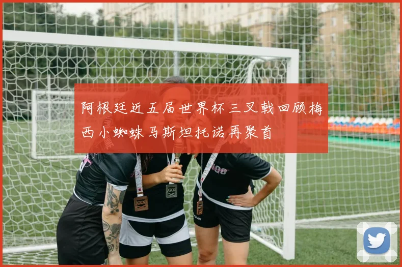 阿根廷近五届世界杯三叉戟回顾梅西小蜘蛛马斯坦托诺再聚首
