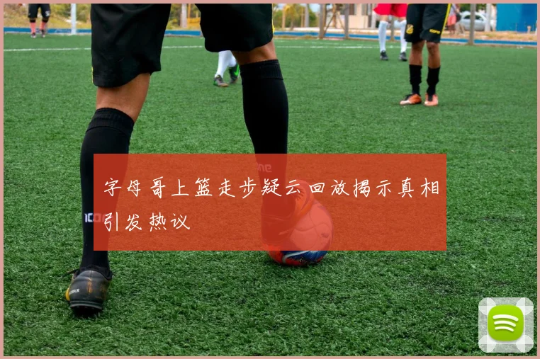 字母哥上篮走步疑云回放揭示真相引发热议