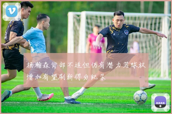 杨瀚森背部不适但仍有潜力若球权增加有望刷新得分纪录