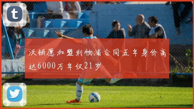 沃顿愿加盟利物浦合同五年身价高达6000万年仅21岁