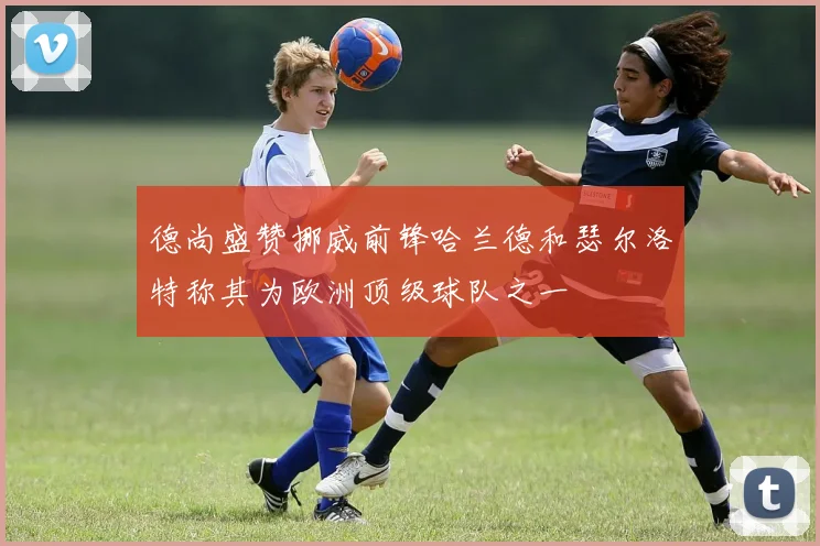 德尚盛赞挪威前锋哈兰德和瑟尔洛特称其为欧洲顶级球队之一