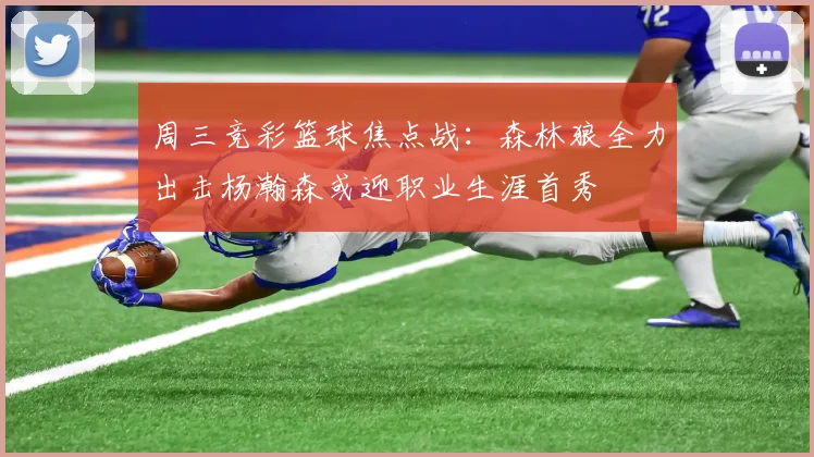 周三竞彩篮球焦点战：森林狼全力出击杨瀚森或迎职业生涯首秀